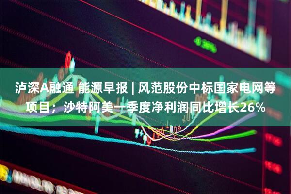 泸深A融通 能源早报 | 风范股份中标国家电网等项目；沙特阿美一季度净利润同比增长26%