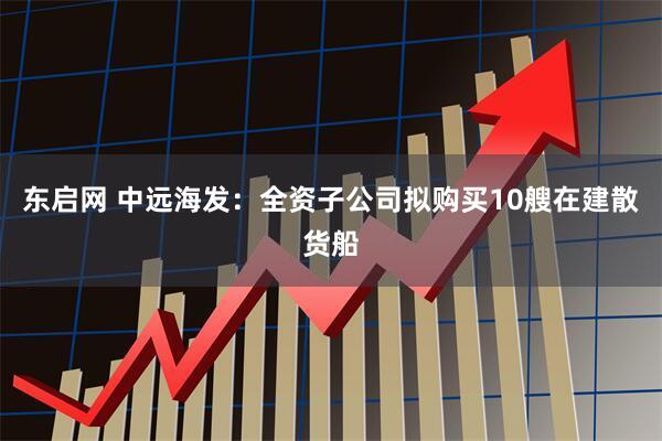 东启网 中远海发：全资子公司拟购买10艘在建散货船