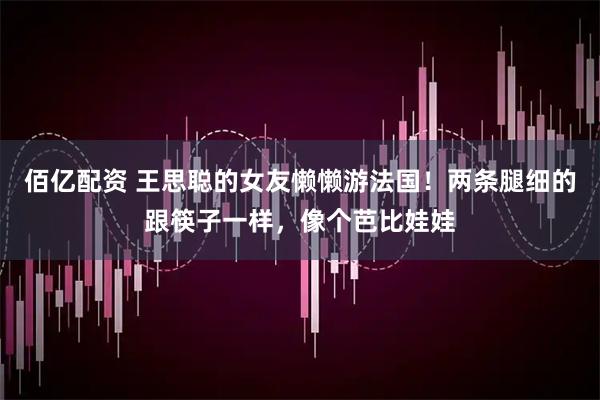佰亿配资 王思聪的女友懒懒游法国！两条腿细的跟筷子一样，像个芭比娃娃