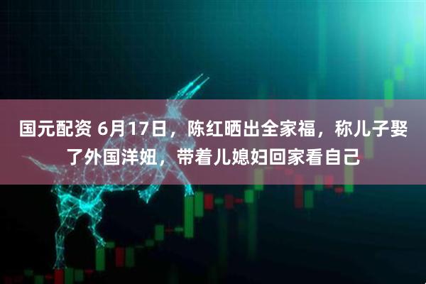 国元配资 6月17日，陈红晒出全家福，称儿子娶了外国洋妞，带着儿媳妇回家看自己