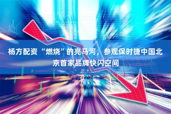 杨方配资 “燃烧”的亮马河，参观保时捷中国北京首家品牌快闪空间