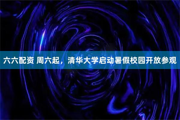六六配资 周六起，清华大学启动暑假校园开放参观