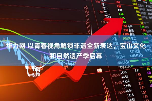 华力网 以青春视角解锁非遗全新表达，宝山文化和自然遗产季启幕