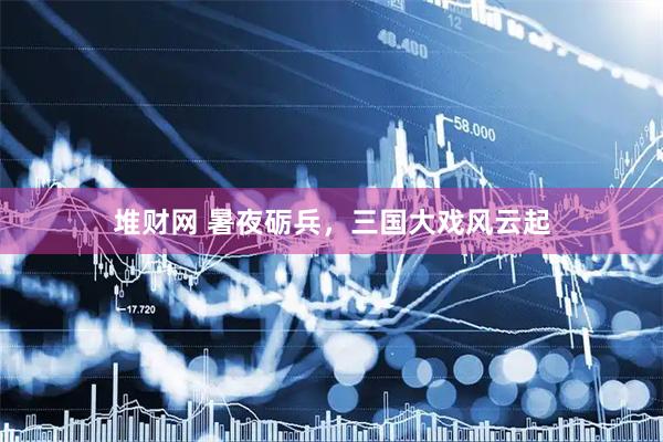 堆财网 暑夜砺兵，三国大戏风云起