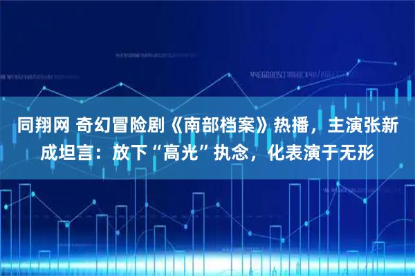 同翔网 奇幻冒险剧《南部档案》热播，主演张新成坦言：放下“高光”执念，化表演于无形