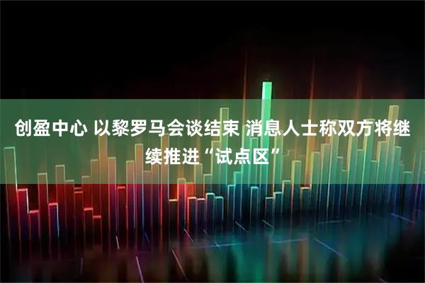 创盈中心 以黎罗马会谈结束 消息人士称双方将继续推进“试点区”