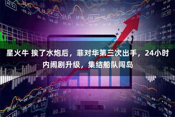 星火牛 挨了水炮后,菲对华第三次出手,24小时内闹剧升级,集结船队闯岛