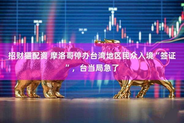 招财猫配资 摩洛哥停办台湾地区民众入境“签证”，台当局急了
